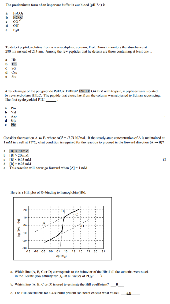 The predominate form of an important buffer in our blood (pH 7.4) is a H2CO CO d OH e H20 To detect peptides eluting from a reversed-phase column, Prof. Dimwit monitors the absorbance at 280 nm instead of 214 nm. Among the few peptides that he detects are those containing at least one a His b Trp c Ser e Pro After cleavage of the polypeptide PSEGK DDNSR FWILK GAPEV with trypsin, 4 peptides were isolated by reversed-phase HPLC. The peptide that eluted last from the column was subjected to Edman sequencing. The first cycle yielded PTc- a Pro b Val c Asp d Gly Consider the reaction A艹B, where ΔG° =-774 kJ/mol. If the steady-state concentration of A is maintained at 1 mM in a cell at 37°C, what condition is required for the reaction to proceed in the forward direction (A → B)? a B] <20 mM b [B]> 20 mM (2 c B]<0.05 mM d [B]>0.05 mM e This reaction will never go forward when [A]- 1 mM Here is a Hill plot of O2 binding to hemoglobin (Hb). 2.0 1.0- 2.0 3.0 1.5 1.0 0.5 0.0 0.5 10 .5 2.0 253.0 3.5 log(PO2) a. Which line (A, B, C or D) corresponds to the behavior of the Hb if all the subunits were stuck in the T-state (low affinity for O2) at all values of PO2? b. Which line (A, B, C or D) is used to estimate the Hill coefficient? c. The Hill coefficient for a 4-subunit protein can never exceed what value?-AD