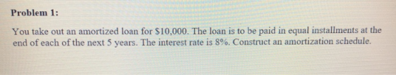 Problem 1: You take out an amortized loan for $10,000. The loan is to be paid in equal installments at the end of each of the next 5 years. The interest rate is 8%. Construct an amortization schedule.