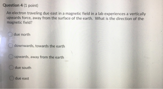Question 4 (1 point) An electron traveling due east in a magnetic field in a lab experiences a vertically upwards force, away