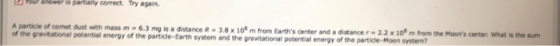 TOur awer is partlally correct. Try again. A particie of comet dust with mass m-6.3 mg is a distance R-3.8 x 10 m from Earth