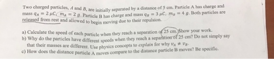 are initially separated by a distance of 5 em. Particle A has charge and -3pC m…g. Both particles are of 25 cm. Show your work. mass q^ = 2 μ㏄mA-2 g. Particle B has charge a releasedfrom rest and allog. Particle B has charge andmassq owed to begin moving due to their repulsion. a) Calculate the speed of each particle when they reach a separation b) Why do the particles have different speed s when they reach a tion of 25 cm? Do not simply say that their masses are different. Use physics co c) How does the distance particle A moves c ncepts to explain for why vaAV ompare to the distance particle B moves? Be specific.