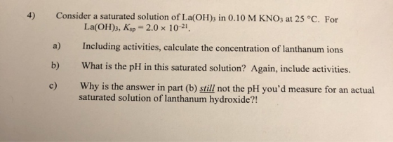 Consider a saturated solution of La(OH)3 in 0.10 M KNO3 at 25 °C. For La(OH)3, Ksp = 2.0 x 10-21. Including activities, calcu
