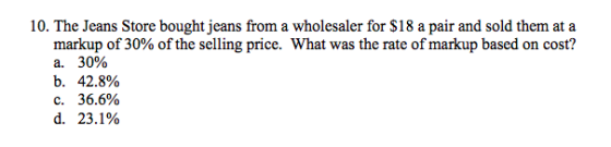 10. The Jeans Store bought jeans from a wholesaler for $18 a pair and sold them at a What was the rate of markup based on cost? markup of 30% of the selling price. a. 30% b. 42.8% C. 36.6% d. 23.1%