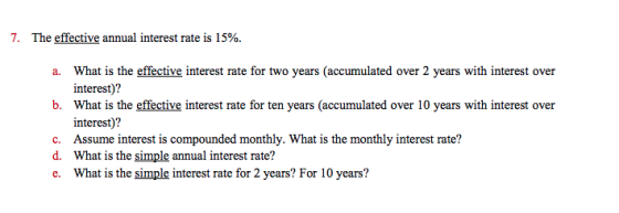 7. The effective annual interest rate is 1 5%. What is the effective interest rate for two years (accumulated over 2 years with interest over interest)? What is the effective interest rate for ten years (accumulated over 10 years with interest over interest)? a. b. c. Assume interest is compounded monthly. What is the monthly interst rate? d. What is the simple annual interest rate? e. What is the simple interest rate for 2 years? For 10 years?