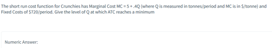 The short run cost function for Crunchies has Marginal Cost MC = 5+.4Q (where Q is measured in tonnes/period and MC is in $/t