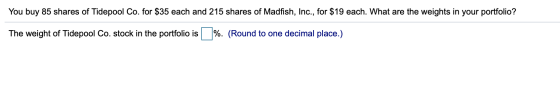 You buy 85 shares of Tidepool Co. for $35 each and 215 shares of Madfish, Inc., for $19 each. What are the weights in your po