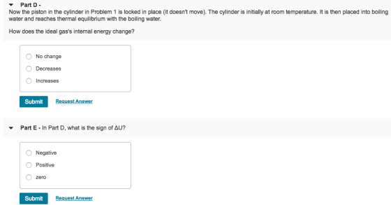 Part D Now the piston in the cylinder in Problem 1 is locked in place (it doesnt move). The cylinder is initially at room temperature. It is then placed into boiling water and reaches thermal equilibrium with the boiling water How does the ideal gass internal energy change? No change Decreases O Increases Submit Request Answer Part E-in Part D, what is the sign of Δυ? O Negative O Positive O zero Submit Request Answer