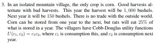 3. In an isolated mountain village, the only crop is corn. Good harvests al ternate with bad harvests. This year the harvest will be 1,000 bushels. bushels. There is Corn can be stored from one year to the next, but rats will eat 25% of what is stored in a year. The villagers have Cobb-Douglas utility functions U(c1, C2) c1 c2, where C1 1s consumption this, and сг is consumption next year