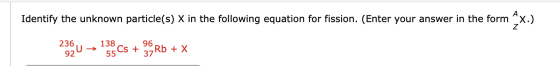 Identify the unknown particle(s) X in the following equation for fission. (Enter your answer in the form X.) 23U 136 Cs + 9Rb