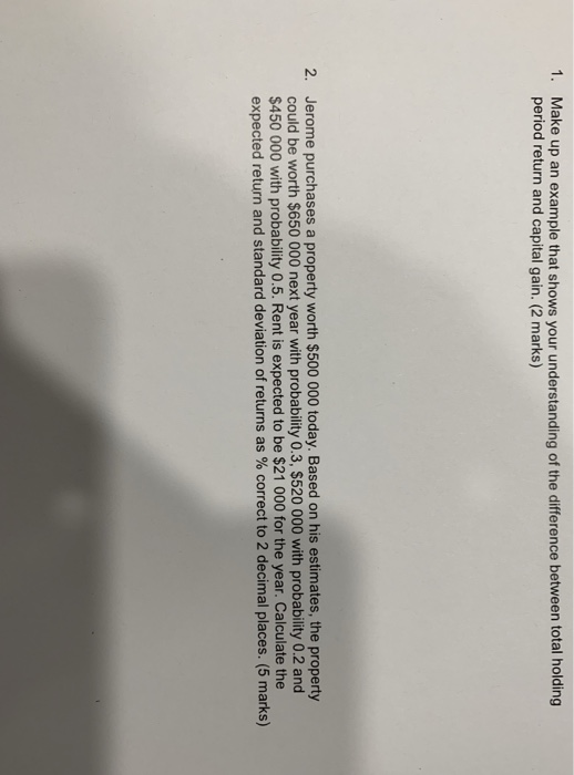 1. Make up an example that shows your understanding of the difference between total holding period return and capital gain. (2 marks) Jerome purchases a property worth $500 000 today. Based on his estimates, the property could be worth $650 000 next year with probability 0.3, $520 000 with probability 0.2 and $450 000 with probability 0.5. Rent is expected to be $21 000 for the year. Calculate the expected return and standard deviation of returns as % correct to 2 decimal places. (5 marks) 2.
