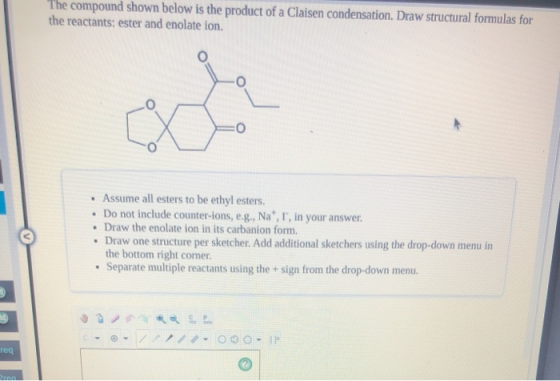 The compound shown below is the product of a Claisen condensation. Draw structural formulas for the reactants: ester and enol