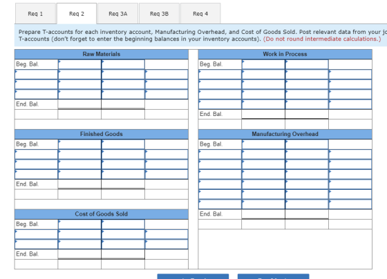 Req 1 Req 2 Req 3A Req 3B Req 4 Prepare T-accounts for each inventory account, Manufacturing Overhead, and Cost of Goods Sold. Post relevant data from your j T-accounts (dont forget to enter the beginning balances in your inventory accounts). (Do not round intermediate calculations.) Raw Materials Work in Process Beg. Bal Beg. Bal End. Bal End. Bal Finished Goods Manufacturing Overhead Beg. Bal Beg. Bal End. Bal Cost of Goods Sold End. Bal Beg. Bal End. Bal.
