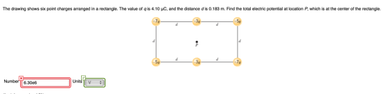 The drawing shows six point charges arranged in a rectangle. The value of q is 4.10 μC and the distance d is 0.183 m. Find the total electric potential at location P which is at the center of the rectangle. 34 54 Nu 6.30e6 Un