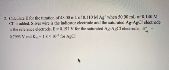 2. Calculate E for the titration of 48.00 mL of 0.110 M Ag when 50.00 mL of 0.140 M Cl is added. Silver wire is the indicato