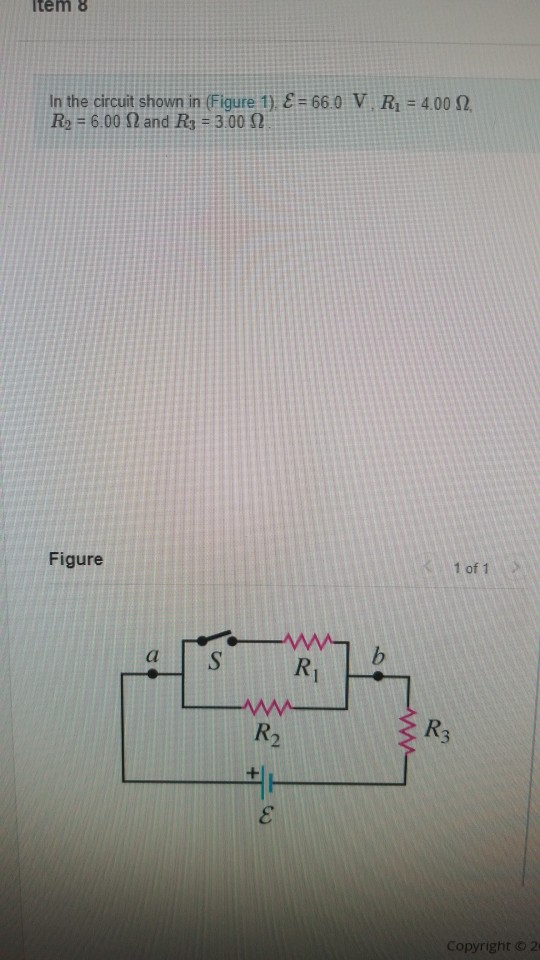 Item 8 In the circuit shown in (Figure 1). E = 66.0 V. R = 4,00 32 R2 = 6.00 N and R3 = 3.00 12 Figure 1 of 1 W Copyright © 2