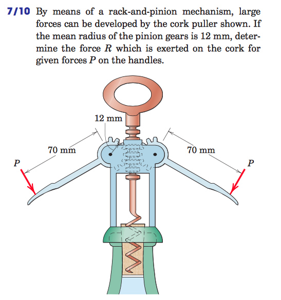 7/10 By means of a rack-and-pinion mechanism, large forces can be developed by the cork puller shown. If the mean radius of the pinion gears is 12 mm, deter- mine the force R which is exerted on the cork for given forces P on the handles. 12 mm 70 mm 70 mm