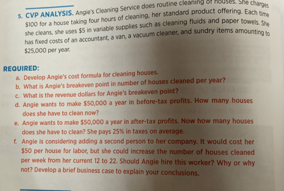 $100 for a house taking four hours of cleaning, her standard product offering. she cleans, she uses $5 in variable supplies such as cleaning fluids and pape has fixed costs of an accountant, a van, a vacuum cleaner, and sundry items a $25,000 per year. 5. CVP ANALYSIS. Angies Cleaning Service does routine cleaning or nouses REQUIRED: a. Develop Angies cost formula for cleaning houses b. What is Angies breakeven point in number of houses cleaned per year? c. What is the revenue dollars for Angies breakeven point? d. A ngie wants to make $50,000 a year in before-tax profits. How many houses does she have to clean now? e. Angie wants to make $50,000 a year in after-tax profits. Now how many houses does she have to clean? She pays 25% in taxes on average. f. Angie is considering adding a second person to her company. It would cost her $50 per house for labor, but she could increase the number of houses cleaned per week from her current 12 to 22. Should Angie hire this worker? Why or why not? Develop a brief business case to explain your conclusions.