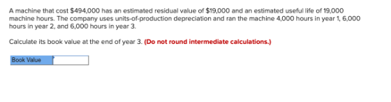 A machine that cost $494,000 has an estimated residual value of $19,000 and an estimated useful life of 19,000 machine hours.