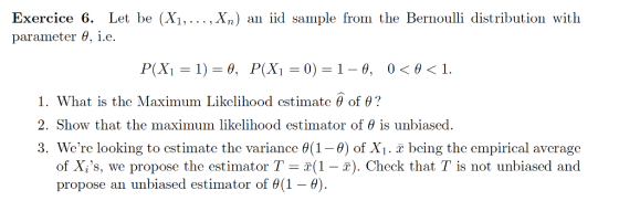 Exercice 6. Let be (Xi,..., Xn) an iid sample from the Bernoulli distribution with parameter θ, ie. I. What is the Maximum Likelihood estimate θ of θ? 2. Show that the maximum likelihood estimator of θ is unbiased. 3. Were looking to cstimate the variance θ (1-9) of Xi . x being the empirical average 2(1-2). Check that T is not unli ator propose an unbiased estimator of θ(1-0).