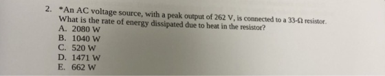2. *An AC voltage source, with a peak output of 262 V, is connected to a 33-2 resistor. What is the rate of energy dissipated due to heat in the resistor? A. 2080 w B. 1040 W C. 520 W D. 1471 W E. 662 W