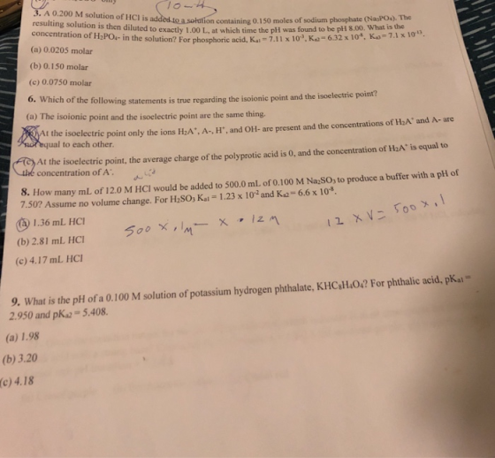 lo 3. A 0.200 M solution of HCl is ad resulting solution concentration of H2PO- in the solution? For phosphoric acid. (a) 0.0205 molar on containing 0.150 moles of sodium phosphate (NasPO). The is then diluted to exactly 1.00 L, at which time the pH was found to be pH 8.00. What is the Kai-7.11 x 103, K 6.32 x 10, K)-7.1x 10s, (b) 0.150 molar (c) 0.0750 molar following statements is true regarding the isoionic point and the isoelectric point? (a) The isoionic point and the isoelectric point are the same thing t the isoelectric point only the ions H2A+, A·H, and OH. are present and the concentrations of HA. and A-are ual to each other. At the isoelectric point, the average charge of the polyprotic acid is 0, and the concentration of H2A is equal o concentration of A JA 8. How many ml of 12.0 M HCI would be added to 500.0 mL. of 0.100 M NaSO, to produce a buffer with a pH of K2 6.6x 10* 7.50? Assume no volume change. For H2SO, Kai - 1.23 x 102 and 1.36 mL HCI (b) 2.81 mL HCI (c) 4.17 mL HC 9. What is the pH of a 0.100 M solution of potassium hydrogen phthalate, KHC H.0.2 For phthalic acid, pkai- 2.950 and pKa 5.408. (a) 1.98 (b) 3.20 (c) 4.18