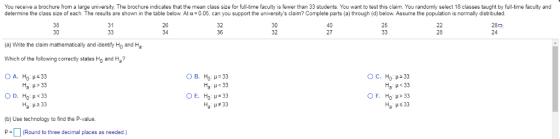 You receive a brochure from a large university. The brochure indicates that the mean class size for full-time faculty is fewer than 33 students. You want to test this claim. You randomly select 18 classes taught by full-time faculty and determine the class size of each. The results are shown in the table below. At α-0.05 can you support the universitys claim? Complete parts a through d below Assume the population is normally distributed. 38 30 31 26 34 32 36 30 32 40 27 25 280 24 28 (a) Write the claim mathematically and identify Ho and Ha Which of the following correctiy states Ho and Ha? ОС, НО p233 Ha H> 33 O D. Ho H<33 На : μ233 На μ<33 Ha : #33 (b) Use technology to find the P-value. PRound to three decimal places as needed.)