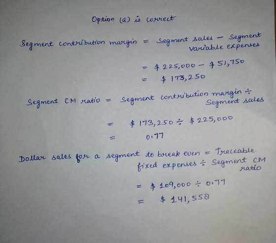 Option (a) is correct Segment contribution margin = Segment sales - Segment variable expenses - $225,000 - $51.750 = $ 173,25