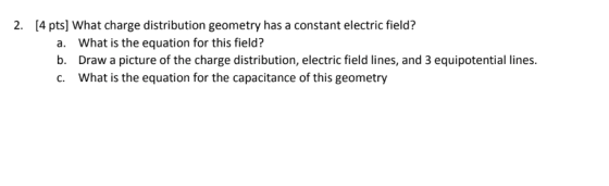 2. [4 pts] What charge distribution geometry has a constant electric field? a. b. c. What is the equation for this field? Draw a picture of the charge distribution, electric field lines, and 3 equipotential lines What is the equation for the capacitance of this geometry