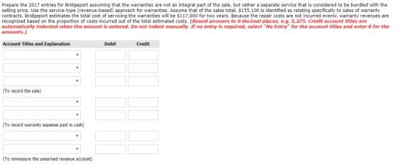 Prepare the 2017 entries for Bridgeport assuming that the warranties are not an integral part of the sale, but rather a separate service that is considered to be bundled with the selling price. Use the service-type (revenue-based) approach for warranties. Assume that of the sales total, $155,100 is identified as relating specifically to sales of warranty contracts. Bridgeport estimates the total cost of servicing the warranties will be $117,000 for two years. Because the repair costs are not incurred evenly, warranty revenues are recognized based on the proportion of costs incurred out of the total estimated costs. (Round answers to 0 decimal places, e.g. 5,275. Credit account titles are automatically indented when the amount is entered. Do not indent manually. If no entry is required, select No Entry for the account titles and enter 0 for the amounts.) Account Titles and Explanation Debit (To record the sale) (To record warranty expense paid in cash) To remeasure the unearned revenue account)