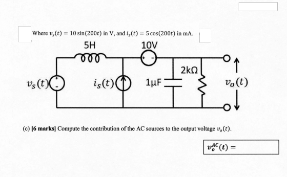 vier 2010 – ne va a Sacron, in a Where vs(t) = 10 sin(200t) in V, and is (t) = 5 cos(200t) in ma. 5H 10V mo 2kg - O or vs (t ist) 1uF 3 vo(t) O (o) [6 marks, Compute the contribution of the AC sources to the outs (c) [6 marks] Compute the contribution of the AC sources to the output voltage v, (t). VAC (t) =