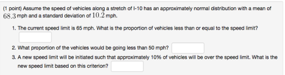 (1 point) Assume the speed of vehicles along a stretch of I-10 has an approximately normal distribution with a mean of 68.3 mph and a standard deviation of 10.2 mph. 2. What proportion of the vehicles would be going less than 50 mph? 3. A new speed limit will be initiated such that approximately 10% of vehicles will be over the speed limit. What is the new speed limit based on this criterion?