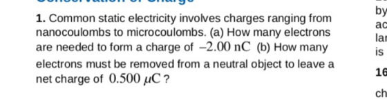 1. Common static electricity involves charges ranging from nanocoulombs to microcoulombs. (a) How many electrons are needed to form a charge of -2.00 nC (b) How many electrons must be removed from a neutral object to leave a net charge of 0.500 HC? by ac lar is 16 ch