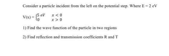 Consider a particle incident from the left on the potential step. Where E = 2 eV V(x) {5 eV lo x < 0 x > 0 1) Find the wave f