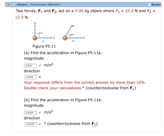 1. 1.5/2 points | Previous Answers PSE6 5.P011 My Notes Two forces, F1 and F2, act on a 9.00 kg object where F1 25.0 N and F2 - 12.0 N. G0.0 Ca) Figure P5.11 (a) Find the acceleration in Figure P5.11a. magnitude 30812 0 , m/s2 direction 3.40945X Your response differs from the correct answer by more than 10%. Double check your calculations.° (counterclockwise from F1) (b) Find the acceleration in Figure P5.11b magnitude 363204m/s2 direction 18.53297 (counterclockwise from Fi)