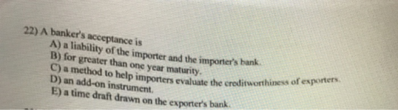 22) A bankers acceptance is A) a liability of the importer and the importers hank B) for greater than one year maturity. C)
