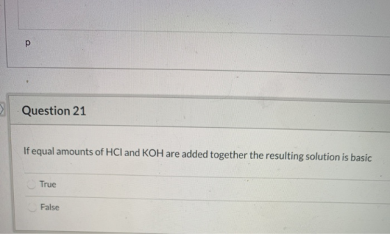 Question 21 If equal amounts of HCl and KOH are added together the resulting solution is basic True False