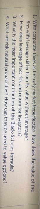 1. With corporate taxes as the only market imperfection, how does the value of the firm with leverage differ from its value without leverage? 2. How does leverage affect risk and return for investors? 3. What is the most important contribution of the Black-Scholes formula? 4. What are risk-neutral probabilities? How can they be used to value options?