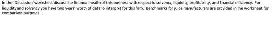 In the Discussion worksheet discuss the financial health of this business with respect to solvency, liquidity, profitability, and financial efficiency. For liquidity and solvency you have two years worth of data to interpret for this firm. Benchmarks for juice manufacturers are provided in the worksheet for comparison purposes