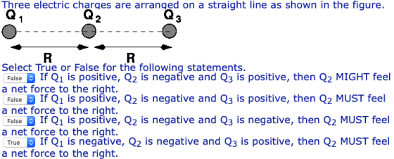 Three electric charges are arranged on a straight line as shown in the figure. 2 3 Select True or False for the following statements. FalseIf Q1 is positive, Q2 is negative and Q3 is positive, then Q2 MIGHT feel a net force to the right. FalseIf Q1 is positive, Q2 is negative and Q3 is positive, then Q2 MUST feel to the right. FalseIf Q1 is positive, Q2 is negative and Q3 is negative, then Q2 MUST feel a net force to the right TrueIf Q1 is negative, Q2 is negative and Q3 is positive, then Q2 MUST feel a net force to the right.