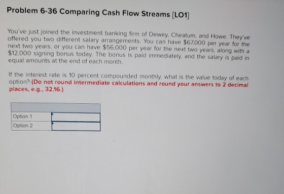 Problem 6-36 Comparing Cash Flow Streams (L01) Youve just joined the investment banking firm of Dewey, Cheatum, and Howe. Th