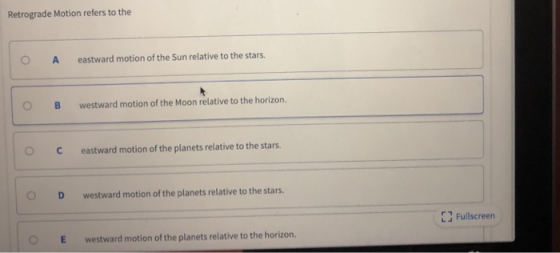 Retrograde Motion refers to the OA eastward motion of the Sun relative to the stars. OBwestward motion of the Moon relative to the horizon. OCeastward motion of the plan C eastward motion of the planets relative to the stars D westward motion of the planets relative to the stars. EJ Fullscreen OE westward motion of the planets relative to the horizon.