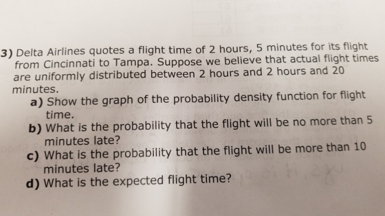 3) Delta Airlines quotes a flight time of 2 hours, 5 minutes for its flight from Cincinnati to Tampa. Suppose we believe that actual flight times are uniformly distributed between 2 hours and 2 hours and 20 minutes. a) Show the graph of the probability density function for flight b) What is the probability that the flight will be no more than 5 c) What is the probability that the flight will be more than 10 d) What is the expected flight time? time. minutes late? minutes late?