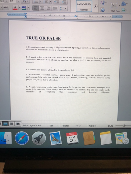 AaBbCcDdEe Normal Text Box aAl6 TRUE OR FALSE 1. Contract document accuracy is highly important Spelling, punctuation, dates, and mames cam all determine winners and losers in later dispates 2. A construction contracts must work within the constraints of existing laws and accepted conventions that have been altered by case law, so what is legal is not permanently fixed and constant 3. Contracts can ansfer all liability if properly wonded. 4. Burdensome one-sided contract tems, even if en forceable, may not optimize project performance. It is preferable to seek what is legal, normal, customary, and well accepted in the project area, and is fair to all parties. S. Project owners may create a new legal entity for the project, and construction managers may create joint ventures. These entities must be examined to confirm they are sot empty shells incapable ompleting econtractual and financial obligation Sec 1 Pages: 1 of 3 Words: 80% ОСТ 31