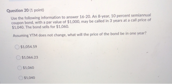 Question 20 (1 point) Use the following information to answer 16-20. An 8-year, 10 percent semiannual coupon bond, with a par