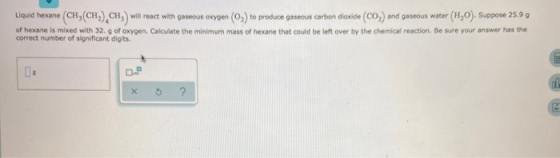 Liquid hexane (CH,(CH),CH) will react with gaseous oxygen (02) to produce gaseous carbon dioxide (CO) and gaseous water (H20)
