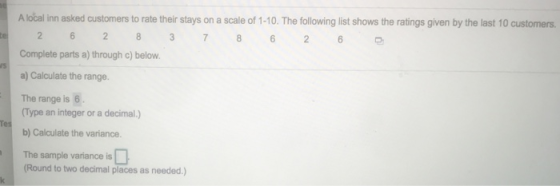 A local inn asked customers to rate their stays on a scale of 1-10. The fllowing list shows the ratings given by the last 10 customers 2 7 6 2 Complete parts a) through c) below a) Calculate the range. The range is 6 Type an integer or a decimal.) b) Calculate the variance. The sample variance is Round to two decimal places as needed.)