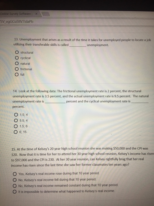 Online Survey Software x SV_egGCu5lIV7idaPb 13. Unemployment that arises as a result of the time it takes for unemployed people to locate a job utilizing their transferable skills is called O structural O cyclical O natural O frictional O full unemployment. 14. Look at the following data: The frictional unemployment rate is 2 percent, the structural unemployment rate is 3.5 percent, and the actual unemployment rate is 9.5 percent. The natural unemployment rate is percent. percent and the cyclical unemployment rate is O 1.5, 4 O 55,4 O 1.5, 6 O 6, 15 15. At the time of Kelseys 20 year high school reunion she was making $50,000 and the CPI was 120. Now that it is time for her to attend her 30 year high school reunion, Kelseys income has risen to $97,000 and the CPl is 230. At her 30 year reunion, can Kelsey rightfully brag that her real income has risen since the last time she saw her former classmates ten years ago? O Yes, Kelseys real income rose during that 10 year period O No, Kelseys real income fell during that 10 year period O No, Kelseys real income remained constant during that 10 year period O It is impossible to determine what happened to Kelseys real income.