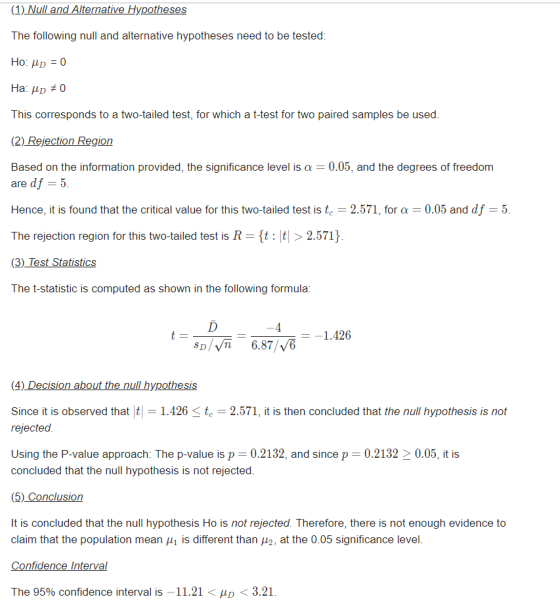 (1) Null and Alternative Hypotheses The following null and alternative hypotheses need to be tested This corresponds to a two-tailed test, for which a t-test for two paired samples be used (2) Rejection Region Based on the information provided, the significance level is 0.05, and the degrees of freedom are df 5 Hence, it is found that the critical value for this two-tailed test is tc-2.571, for α 0.05 and df 5 The rejection region for this two-tailed test is R-{t : |t| > 2.571} The t-statistic is computed as shown in the following formula 一一1.426 SDI.f. 687 | Љ Since it is observed that1.426t 2.571, it is then concluded that the null hypothesis is not rejected Using the P-value approach: The p-value is p 0.2132, and since p 0.213220.05, it is concluded that the null hypothesis is not rejected (5) Conclusion It is concluded that the null hypothesis Ho is not rejected. Therefore, there is not enough evidence to claim that the population mean μ| is different than μ2, at the 0.05 significance level The 95% confidence interval is -11.21 < D < 3.21