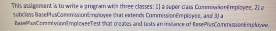 This assignment is to write a program with three classes: 1) a super class CommissionEmployee, 2) a subclass BasePlusCommissi