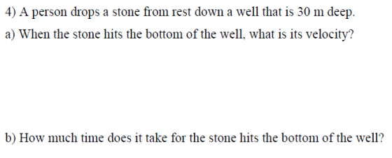 4) A person drops a stone from rest down a well that is 30 m deep. a) When the stone hits the bottom of the well, what is its velocity? b) How much time does it take for the stone hits the bottom of the well?